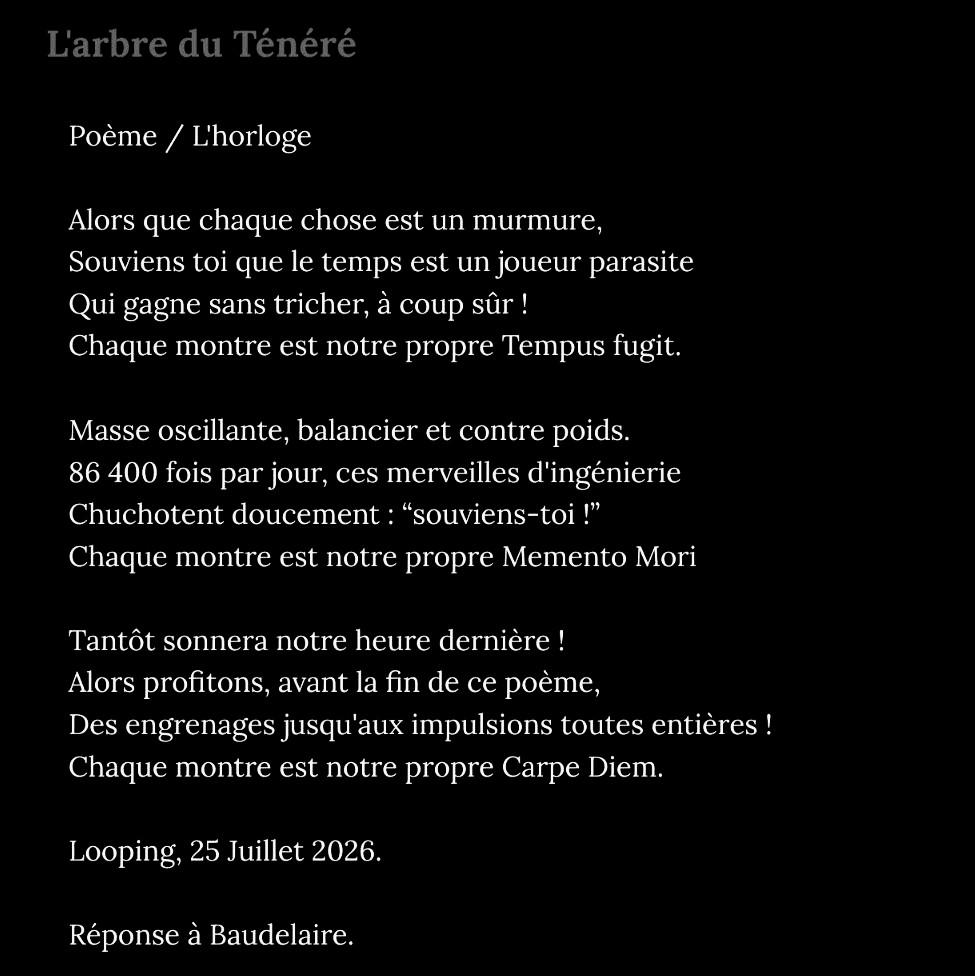 Capture carré d'un poème en trois quatrain écrit en blanc sur noir.

Poème / L'horloge

Alors que chaque chose est un murmure,
Souviens toi que le temps est un joueur parasite
Qui gagne sans tricher, à coup sûr !
Chaque montre est notre propre Tempus fugit.

Masse oscillante, balancier et contre poids.
86 400 fois par jour, ces merveilles d'ingénierie
Chuchotent doucement : “souviens-toi !”
Chaque montre est notre propre Memento Mori

Tantôt sonnera notre heure dernière !
Alors profitons, avant la fin de ce poème,
Des engrenages jusqu'aux impulsions toutes entières !
Chaque montre est notre propre Carpe Diem.

Looping, 25 Juillet 2026.

Réponse à Baudelaire.
