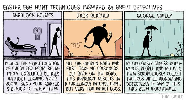 Title: Easter Egg Hunt techniques inspired by great detectives 

Panel 1: Sherlock Holmes.
Deduce the exact location of every egg from seemingly unrelated details without leaving your room. Send your amazed sidekick to fetch them. 

Panel 2: Jack Reacher 
Hit the garden hard and fast. 
Take no prisoners
Get back on the road. 
This approach results in a thrillingly intense hunt, but very few intact eggs.

Panel 3: George Smiley
Meticulously assess documents, people and motives. Then scrupulously collect the eggs and dejectedly wonder if  any of it was worthwhile.