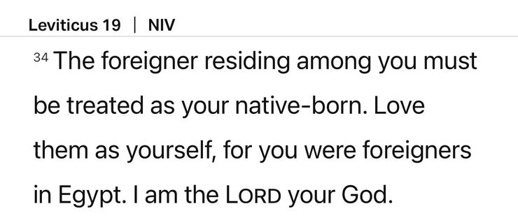 A screenshot from the Bible app of Leviticus 19:34:

The foreigner residing among you must be treated as your native-born. Love them as yourself, for you were foreigners in Egypt. I am the Lord your God.