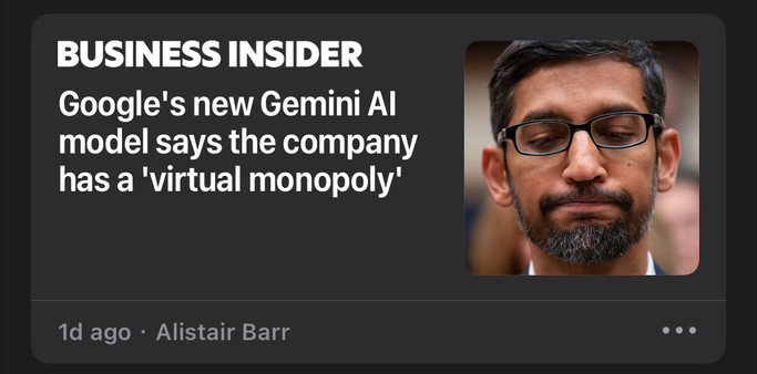 Screenshot of Apple News tile for article reading:

BUSINESS INSIDER
Google's new Gemini Al
model says the company
has a 'virtual monopoly'
1d ago • Alistair Barr

With a thumbnail of Pichai looking exasperated, lips pressed and eyes down.  
