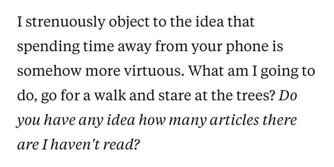 Screenshot of part of article reading:

I strenuously object to the idea that
spending time away from your phone is
somehow more virtuous. What am I going to
do, go for a walk and stare at the trees? Do
you have any idea how many articles there
are I haven't read?