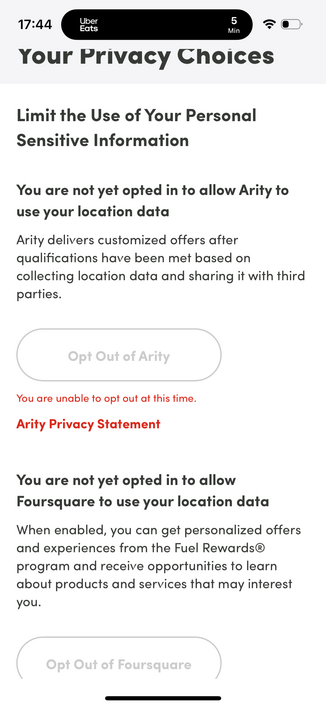Screenshot of an app screen reading:

17:44
Uber
Eats
5
Min
Your Privacy Choices
Limit the Use of Your Personal
Sensitive Information
You are not yet opted in to allow Arity to
use your location data
Arity delivers customized offers after
qualifications have been met based on
collecting location data and sharing it with third
parties.
Opt Out of Arity
You are unable to opt out at this time.
Arity Privacy Statement
You are not yet opted in to allow
Foursquare to use your location data
When enabl…