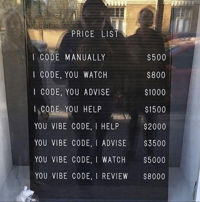 A display board behind a front window:

Price list

I code, manually: $500
I code, you watch: $800
I code, you advise: $1000
I code, you help: $1500
You vibe code, I help: $2000
You vibe code, I advise: $3500
You vibe code, I watch: $5000
You vibe code, I review: $8000