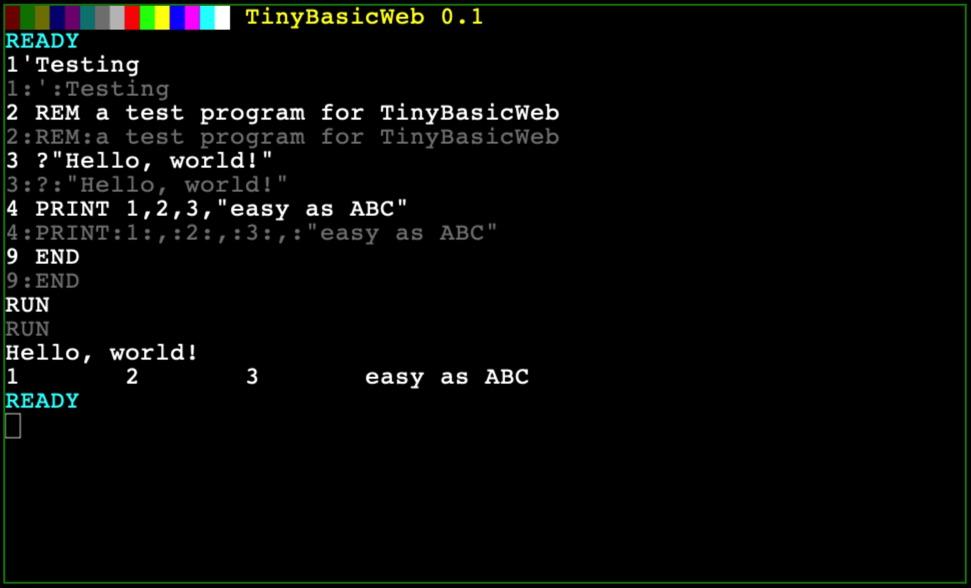 HN TinyBasicWeb 0.1
READY
1'Testing
1:':Testing
2 REM a test program for TinyBasicWeb
2:REM:a test program for TinyBasicWeb
3 ?"Hello, world!"
3:?:"Hello, world!"
4 PRINT 1,2,3,"easy as ABC"
4:PRINT:1:,:2:,:3:,: "easy as ABC"
9 END
9: END
RUN
RUN
Hello, world!
1, 2 3 easy as ABC
READY
[]

