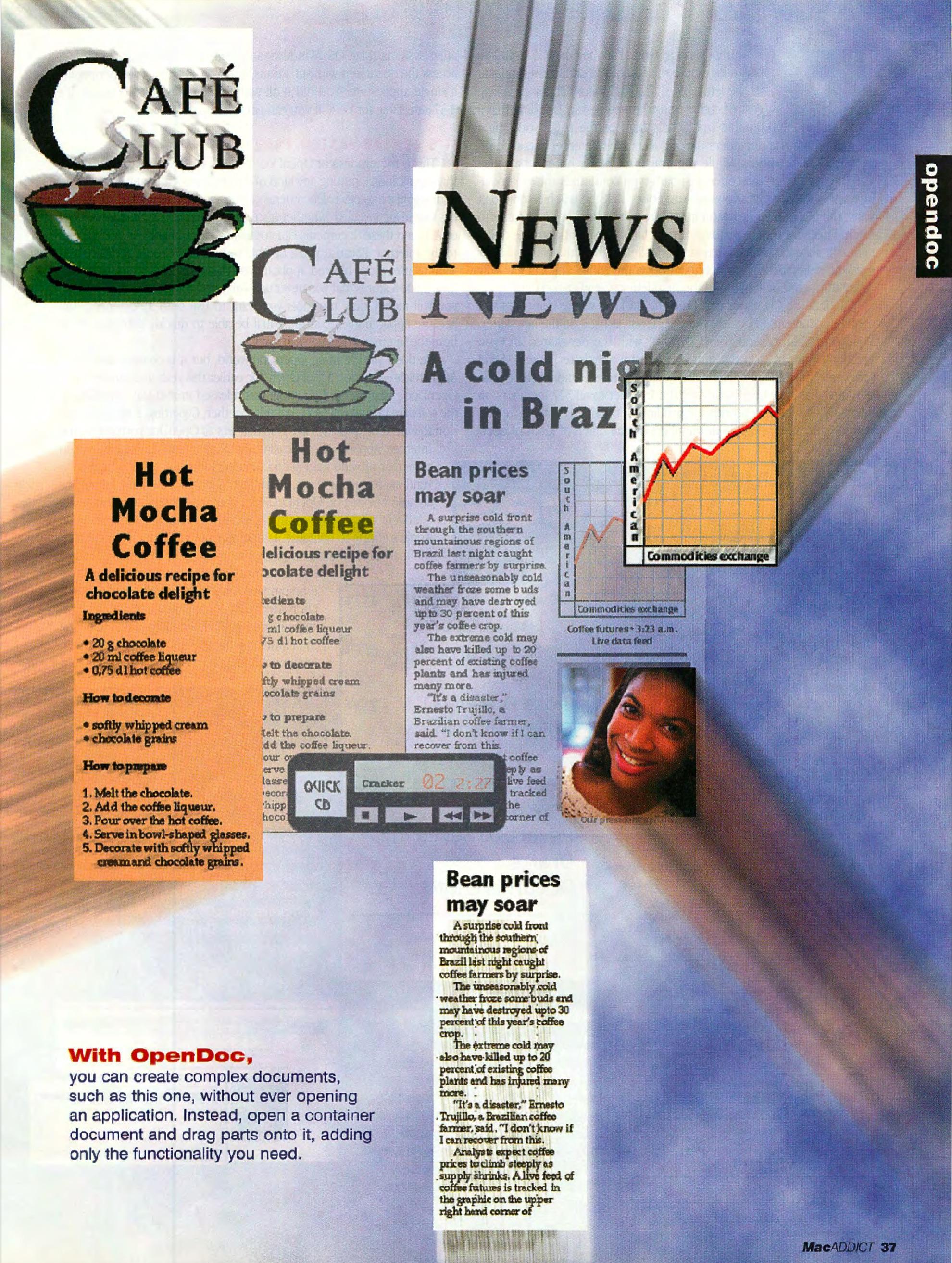 <messy layout with echo lines>
With OpenDoc,
you can create complex documents, such as this one, without ever opening an application . Instead , open a container document and drag parts onto it, adding only the functionality you need.
Café
lub
Hot
Mocha
Coffee
A delicious recipe for chocolate delight
Ingredients
• 20 g chocolate
• 20ml coffee liquer
• 0,75dl hot coffee
How to decorate
• softly whipped cream
• chocolate grains
How to prepare
1. Melt the chocolate.
2. Add the coffl!e liqueur.
3. Pour over the hot coffee.
4. Serve in bowl-shaped glasses.
5. Decorate with softly whlpped
craam and chocclate grains.
<messy layout with echo lines>
With OpenDoc,
you can create complex documents, such as this one, without ever opening an application . Instead , open a container document and drag parts onto it, adding only the functionality you need.
Café
lub
Hot
Mocha
Coffee
A delicious recipe for chocolate delight
Ingredients
• 20 g chocolate
• 20ml coffee liquer
• 0,75dl hot coffee
How to decorate
• softly whipped cream
• chocolate grains
How to prepare
1. Melt the chocolate.
2. Add the coffl!e liqueur.
3. Pour over the hot coffee.
4. Serve in bowl-shaped glasses.
5. Decorate with softly whlpped
craam and chocclate grains.