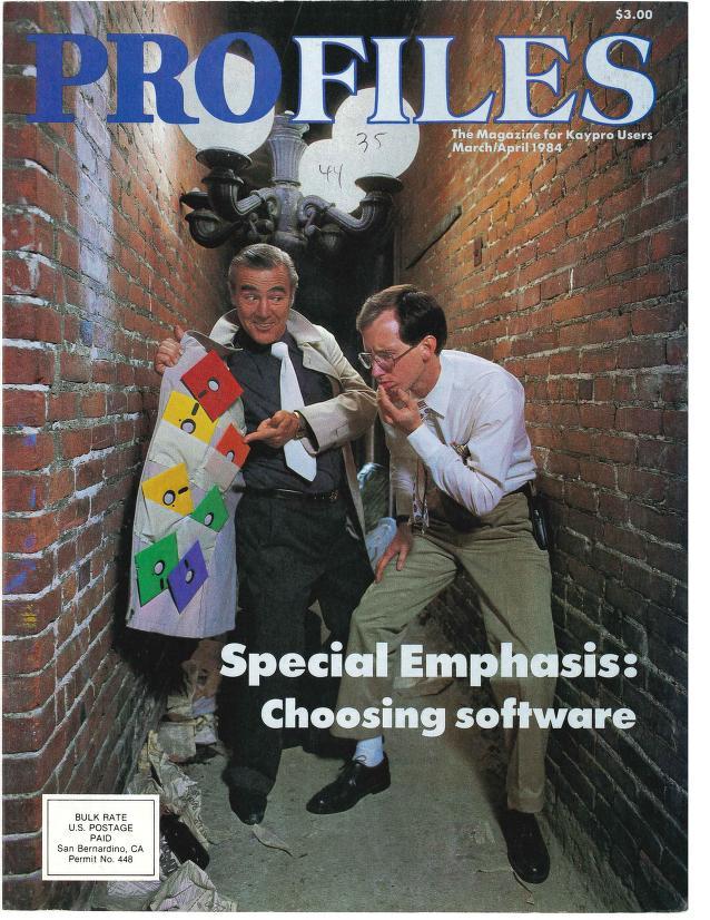 Pimp with black suit, floppies inside his trenchcoat,
button-up nerd with calculator holster,
in an alley with bizarrely low chandelier lampost.
$3.00
PROFILES
The Magazine for Kaypro Users
March/April 1984
Pimp with black suit, floppies inside his trenchcoat,
button-up nerd with calculator holster,
in an alley with bizarrely low chandelier lampost.
$3.00
PROFILES
The Magazine for Kaypro Users
March/April 1984