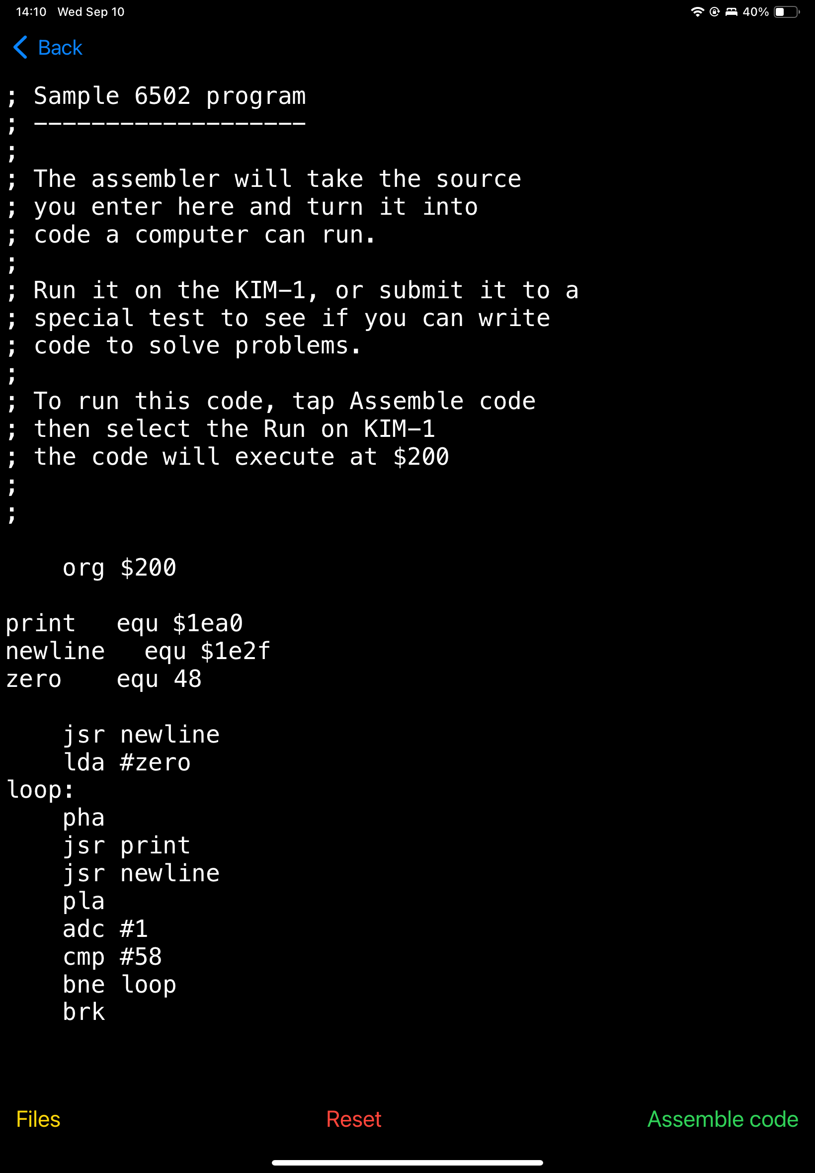 
; Sample 6502 program
;
; The assembler will take the source
; you enter here and turn it into
code a computer can run.
,
; Run it on the KIM-1, or submit it to a
; special test to see
if you
can
write
; code to solve problems.
;
; To run this code, tap Assemble code
; then select the Run on KIM-1
; the code will execute at $200
@ & 40%
org
$200
print
newline
zero
equ $1ea0
equ $1e2f
equ 48
jsr newline
lda #zero
loop:
pha
jsr print
jsr newline
pla
adc #1
стр
#58
bne
100p
brk
Files
Reset
Assemble code
