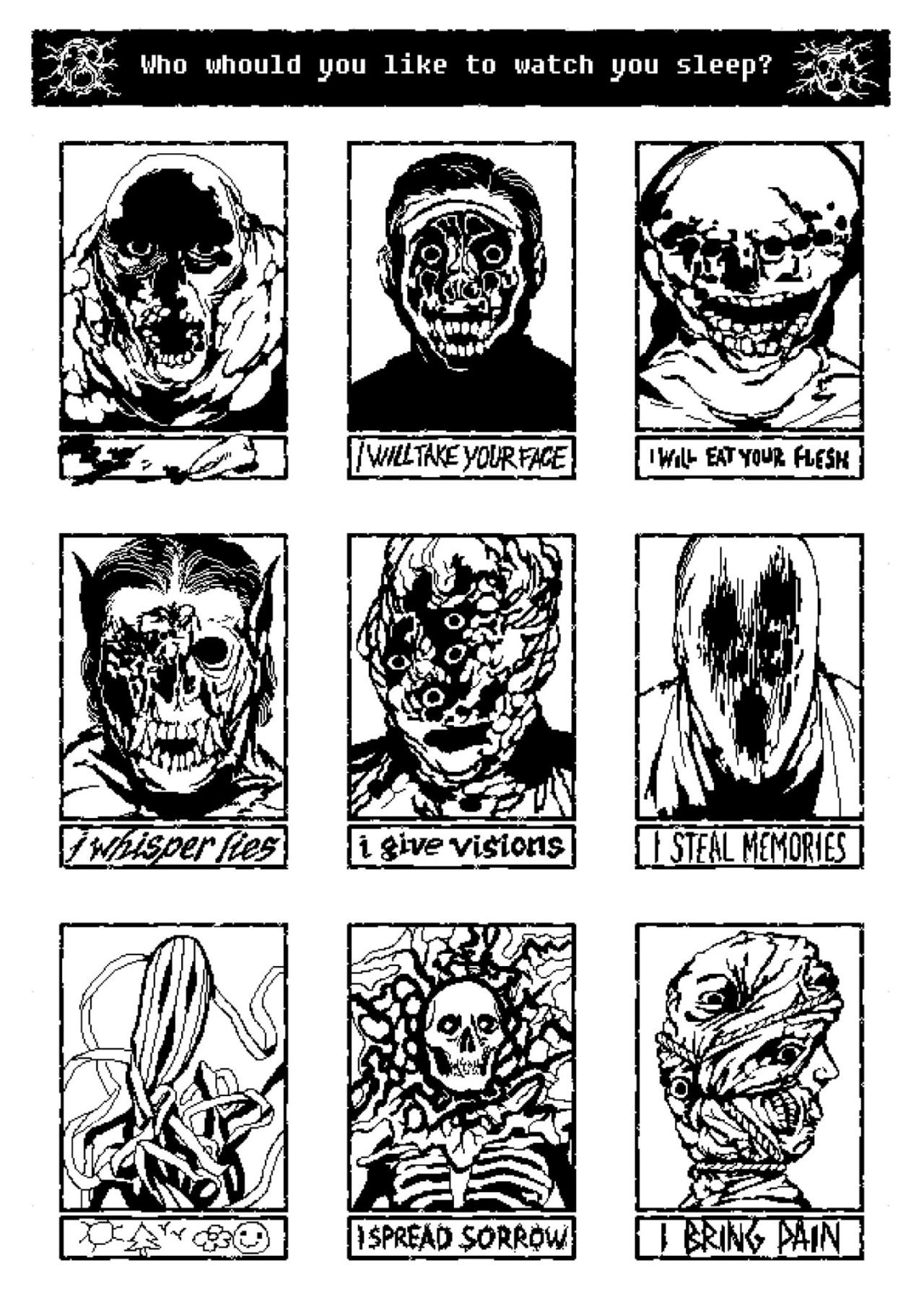 Who whould[sic] you like to watch you sleep?
3x3 grid of monster faces
<bloody tooth>  I will take your face, I will eat your flesh
I whisper lies, i give visions, I STEAL MEMORIES
<symbols>, I SPREAD SORROW, I BRING PAIN
