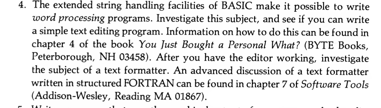 4. The extended string handling facilities of BASIC make it possible to write word processing programs. Investigate this subject, and see if you can write a simple text editing program. Information on how to do this can be found in chapter 4 of the book You Just Bought a Personal What? (BYTE Books, Peterborough, NH 03458). After you have the editor working, investigate the subject of a text formatter. An advanced discussion of a text formatter
written in structured FORTRAN can be found in chapter 7 of Software Tools
(Addison-Wesley, Reading MA 01867).
4. The extended string handling facilities of BASIC make it possible to write word processing programs. Investigate this subject, and see if you can write a simple text editing program. Information on how to do this can be found in chapter 4 of the book You Just Bought a Personal What? (BYTE Books, Peterborough, NH 03458). After you have the editor working, investigate the subject of a text formatter. An advanced discussion of a text formatter
written in structured FORTRAN can be found in chapter 7 of Software Tools
(Addison-Wesley, Reading MA 01867).