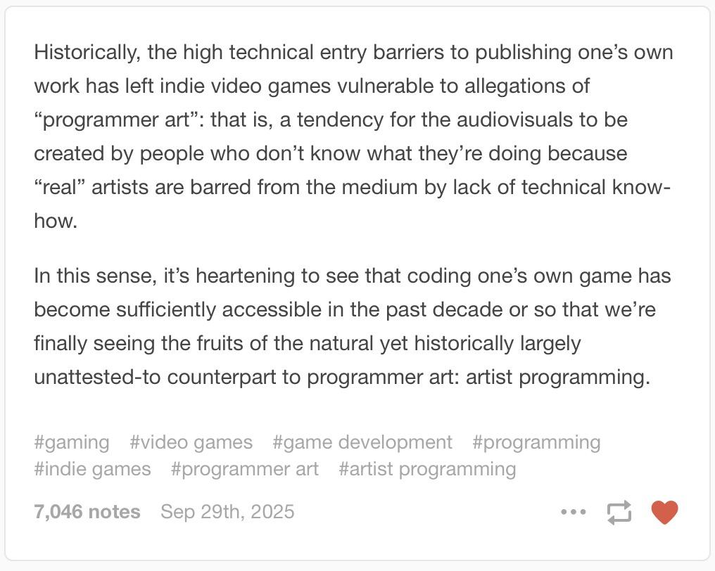Historically, the high technical entry barriers to publishing one’s own work has left indie video games vulnerable to allegations of “programmer art”: that is, a tendency for the audiovisuals to be created by people who don’t know what they’re doing because “real” artists are barred from the medium by lack of technical know-how.
In this sense, it’s heartening to see that coding one’s own game has become sufficiently accessible in the past decade or so that we’re finally seeing the fruits of the natural yet historically largely unattested-to counterpart to programmer art: artist programming.
gaming video games game development programming indie games programmer art artist programming
7,046 notes
 Sep 29th, 2025
