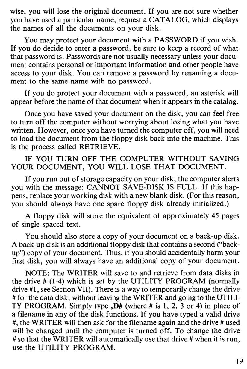 NOTE: The WRITER will save to and retrieve from data disks in the drive # (1-4) which is set by the UTILITY PROGRAM (normally drive #1, see Section VII). There is a way to temporarily change the drive # for the data disk, without leaving the WRITER and going to the UTILI- TY PROGRAM. Simply type ,D# (where # is 1, 2, 3 or 4) in place of a filename in any of the disk functions. If you have typed a valid drive #, the WRITER will then ask for the filename again and the drive # used will be changed until the computer is turned off. To change the drive # so that the WRITER will automatically use that drive # when it is run,
use the UTILITY PROGRAM.