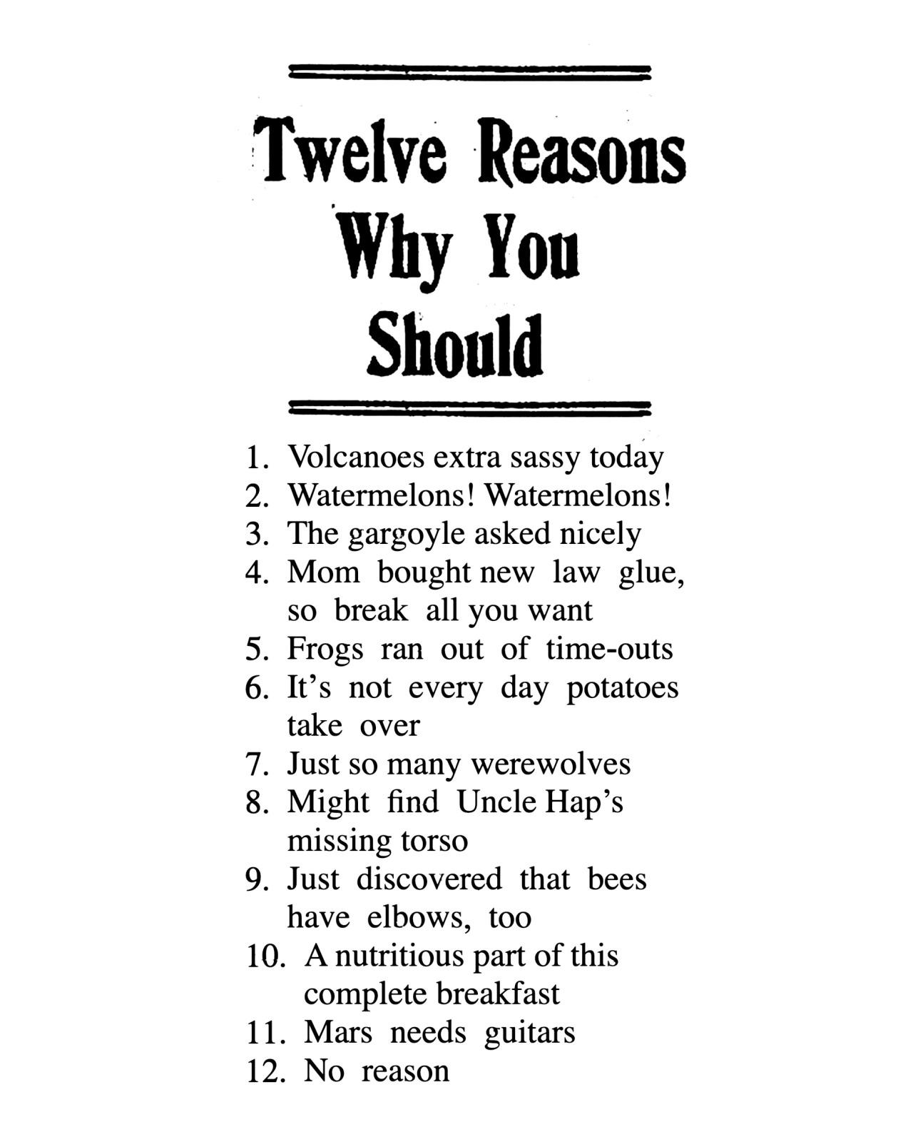 Twelve Reasons Why You Should 
1. Volcanoes extra sassy today
2. Watermelons! Watermelons!
3. The gargoyle asked nicely
4. Mom bought new law glue, so break all you want
5. Frogs ran out of time-outs
6. It's not every day potatoes take over
7. Just so many werewolves
8. Might find Uncle Hap's missing torso
9. Just discovered that bees have elbows, too
10. A nutritious part of this complete breakfast
11. Mars needs guitars
12. No reason 
