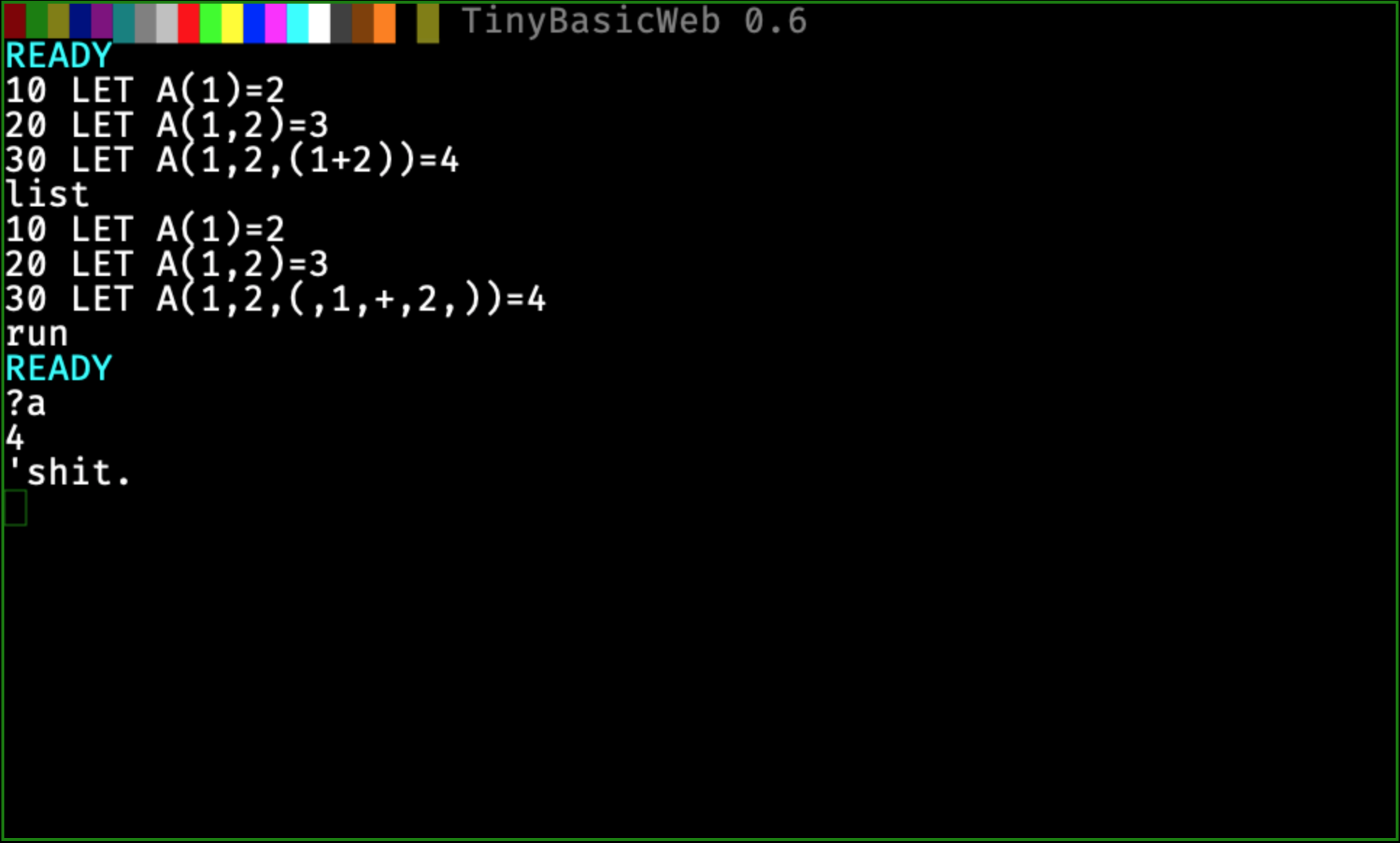 TinyBasicWeb 0.6
READY
10 LET A(1)=2
20 LET A(1,2)=3
30 LET A(1,2,(1+2))=4
list
10 LET A(1)=2
20 LET A(1,2)=3
30 LET A(1,2,(,1,+,2,))=4
run
READY
?a
4
'shit.
