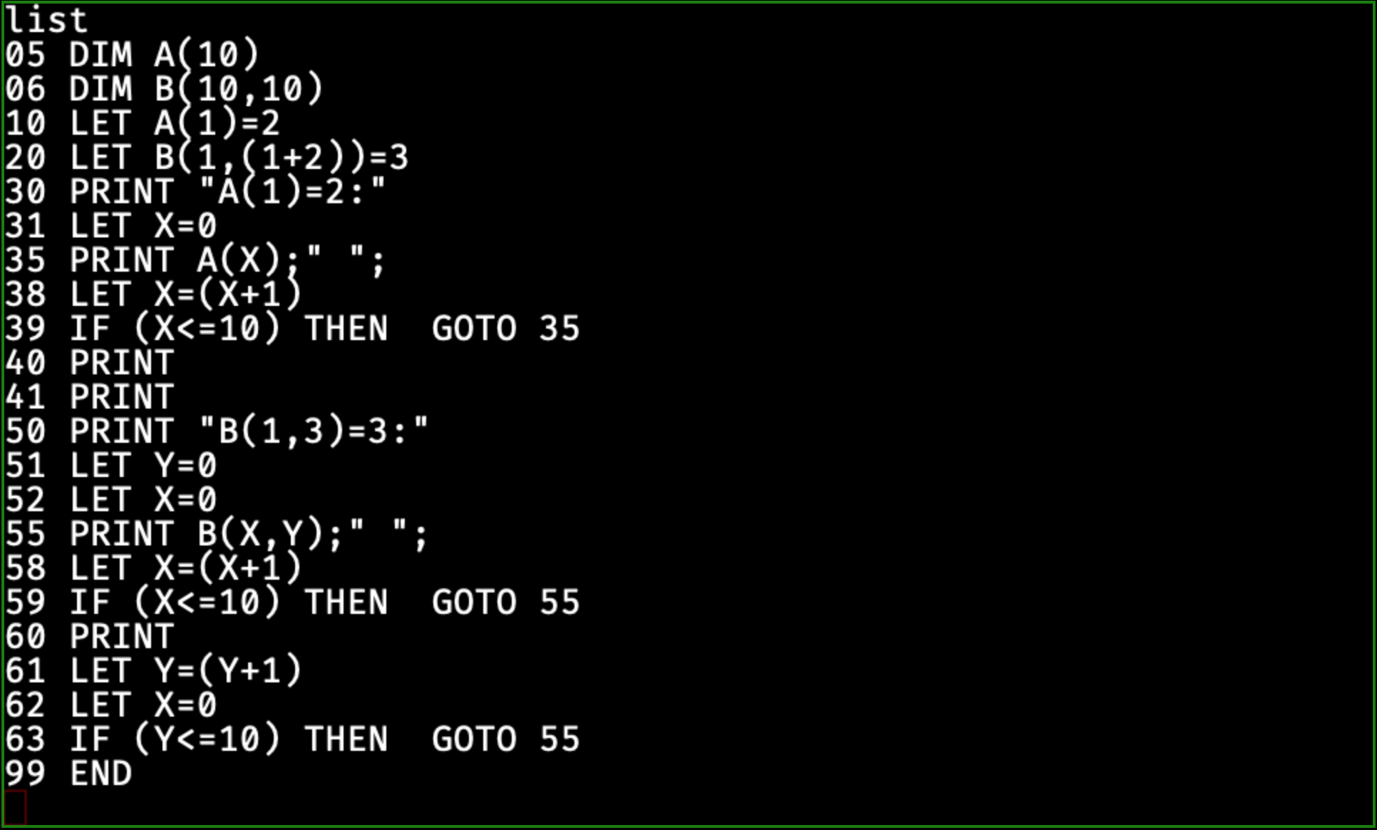 05 DIM A(10)
06 DIM B(10,10)
10 LET A(1)=2
20 LET B(1,(1+2))=3
30 PRINT "A(1)=2:"
31 LET X=0
35 PRINT A(X);" ";
38 LET X=(X+1)
39 IF (X<=10) THEN  GOTO 35
40 PRINT
41 PRINT
50 PRINT "B(1,3)=3:"
51 LET Y=0
52 LET X=0
55 PRINT B(X,Y);" ";
58 LET X=(X+1)
59 IF (X<=10) THEN  GOTO 55
60 PRINT
61 LET Y=(Y+1)
62 LET X=0
63 IF (Y<=10) THEN  GOTO 55
99 END
