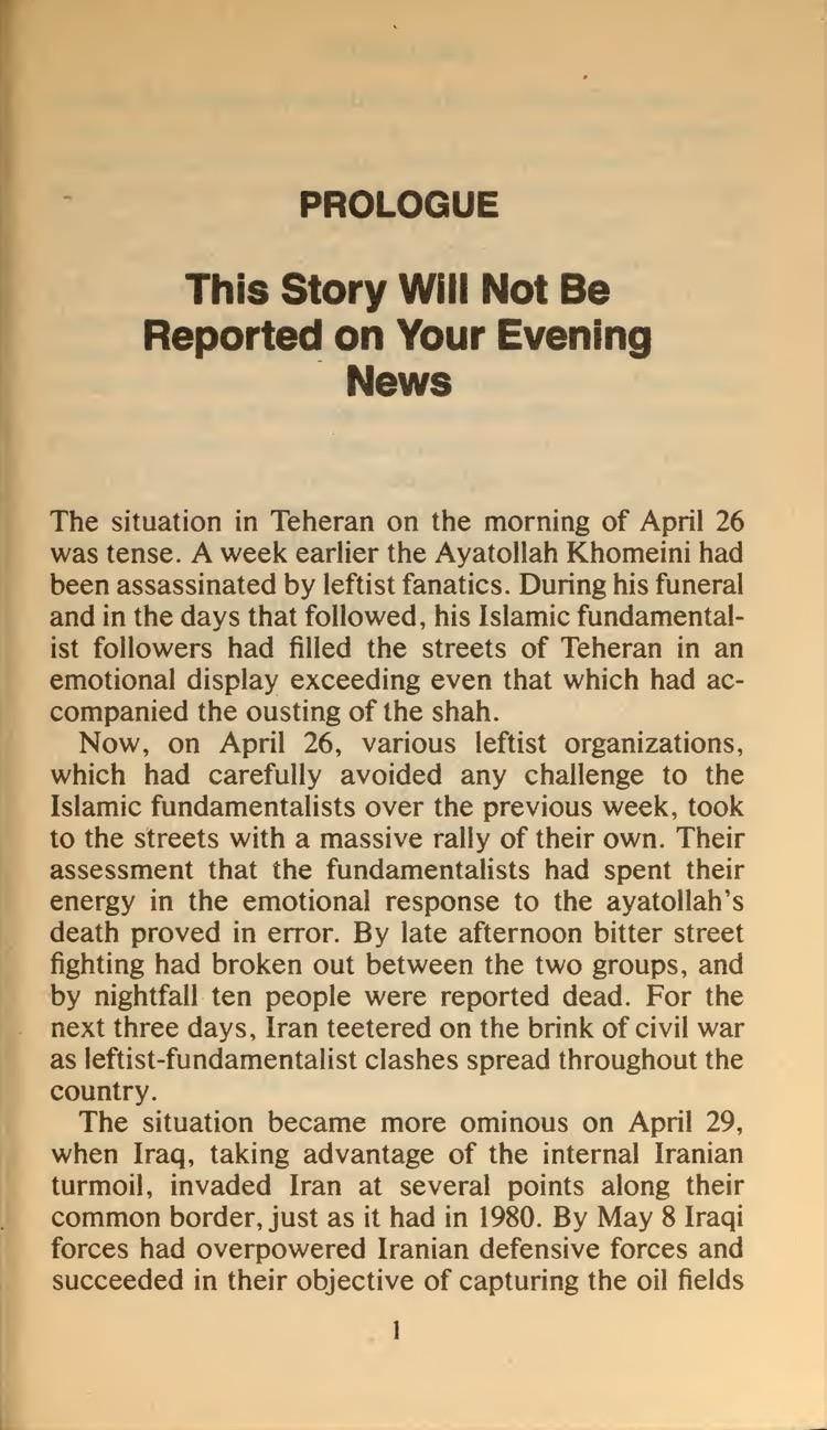 PROLOGUE
This Story Will Not Be Reported on Your Evening News
The situation in Teheran on the morning of April 26 was tense. A week earlier the Ayatollah Khomeini had been assassinated by leftist fanatics. During his funeral and in the days that followed, his Islamic fundamental- ist followers had filled the streets of Teheran in an emotional display exceeding even that which had ac- companied the ousting of the shah.
Now, on April 26, various leftist organizations, which had carefully avoided any challenge to the Islamic fundamentalists over the previous week, took to the streets with a massive rally of their own. Their assessment that the fundamentalists had spent their energy in the emotional response to the ayatollah's death proved in error. By late afternoon bitter street fighting had broken out between the two groups, and by nightfall ten people were reported dead. For the next three days, Iran teetered on the brink of civil war as leftist-fundamentalist clashes spread throughout the country.
The situation became more ominous on April 29, when Iraq, taking advantage of the internal Iranian turmoil, invaded Iran at several points along their common border, just as it had in 1980. By May 8 Iraqi forces had overpowered Iranian defensive forces and succeeded in their objective of capturing the oil fields
1