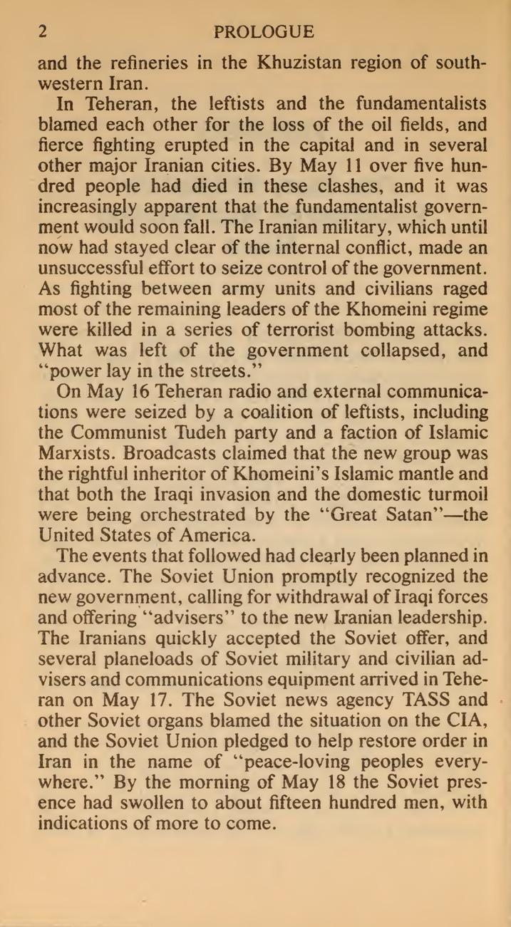 ment would soon fall. The Iranian military, which until now had stayed clear of the internal conflict, made an unsuccessful effort to seize control of the government. As fighting between army units and civihans raged most of the remaining leaders of the Khomeini regime were killed in a series of terrorist bombing attacks. What was left of the government collapsed, and ''power lay in the streets."
On May 16 Teheran radio and external communica- tions were seized by a coalition of leftists, including the Communist Tudeh party and a faction of Islamic Marxists. Broadcasts claimed that the new group was the rightful inheritor of Khomeini's Islamic mantle and that both the Iraqi invasion and the domestic turmoil were being orchestrated by the ''Great Satan"—the United States of America.
The events that followed had clearly been planned in advance. The Soviet Union promptly recognized the new government, calling for withdrawal of Iraqi forces and offering "advisers" to the new Iranian leadership. The Iranians quickly accepted the Soviet offer, and several planeloads of Soviet military and civilian ad- visers and communications equipment arrived in Tehe- ran on May 17. The Soviet news agency TASS and other Soviet organs blamed the situation on the CIA, and the Soviet Union pledged to help restore order in Iran in the name of "peace-loving peoples every- where." By the morning of May 18 the Soviet pres- ence had swollen to about fifteen hundred men, with indications of more to come.