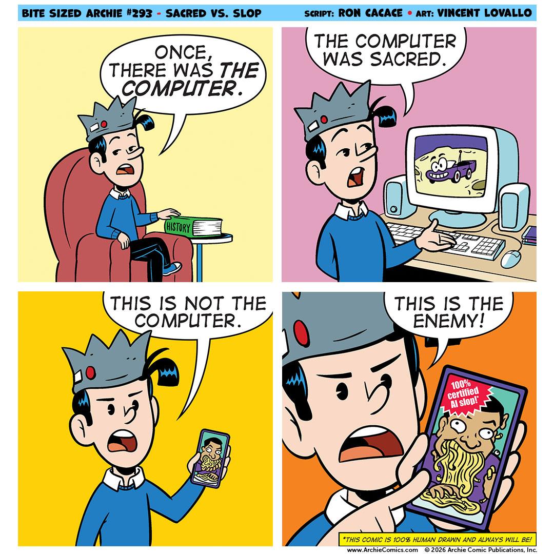 BITE SIZED ARCHIE #293 - SACRED VS. SLOP
ONCE,
THERE WAS THE COMPUTER.
SCRIPT: RON CACACE • ART: VINCENT LOVALLO
THE COMPUTER WAS SACRED.
HISTORY
THIS IS NOT THE COMPUTER.
THIS IS THE ENEMY!
100%
certified
Al slop!"
*THIS COMIC IS 100% HUMAN DRAWN AND ALWAYS WILL BE!
www.ArchieComics.com
© 2026 Archie Comic Publications, In