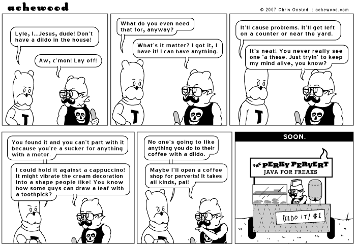 Achewood:
No one's going to like anything you do to their coffee with a dildo.
Maybe I'll open a coffee shop for perverts! It takes all kinds, pal!
SOON.
repERKy PERVERT
JAVA FOR FREAKS
DILDO IT! $1