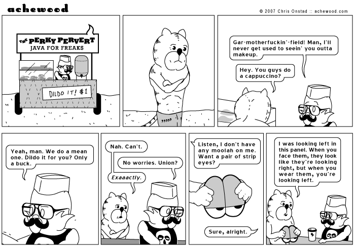 Achewood
pERKy PERVERT
JAVA FOR FREAKS
DILDO IT! $1
Gar-motherfuckin' -field! Man, I'll never get used to seein' you outta makeup.
Hey. You quys do a cappuccino?
Yeah, man. We do a mean one. Dildo it for you? Only a buck.
Nah. Can't.
Exaaactly.
No worries. Union?
Listen, I don't have any moolah on me.
Want a pair of strip eyes?
Sure, alright.
I was looking left in this panel. When you face them, they look like they're looking right, but when you wear them, you're looking left.