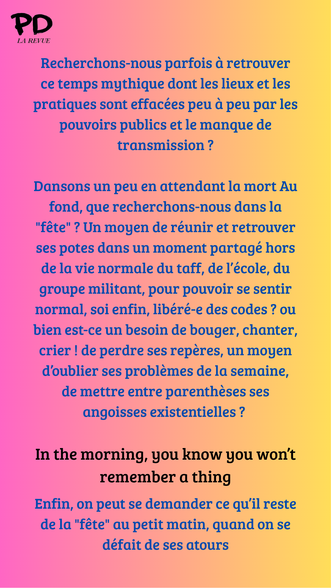 Recherchons-nous parfois à retrouver ce temps mythique dont les lieux et les pratiques sont effacées peu à peu par les pouvoirs publics et le manque de transmission ?
Dansons un peu en attendant la mort Au fond, que recherchons-nous dans la "fête" ? Un moyen de réunir et retrouver ses potes dans un moment partagé hors de la vie normale du taff, de l’école, du groupe militant, pour pouvoir se sentir normal, soi enfin, libéré-e des codes ? ou bien est-ce un besoin de bouger, chanter, crier ! de perdre ses repères, un moyen d’oublier ses problèmes de la semaine, de mettre entre parenthèses ses angoisses existentielles ?
In the morning, you know you won’t remember a thing
Enfin, on peut se demander ce qu’il reste de la "fête" au petit matin, quand on se défait de ses atours