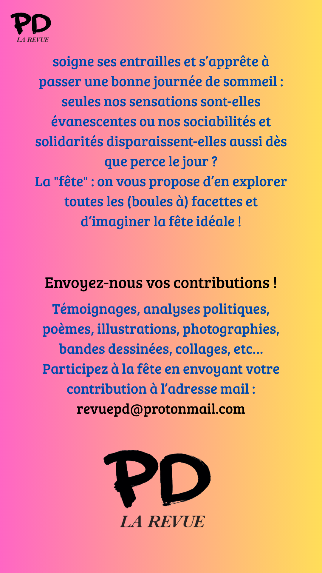 soigne ses entrailles et s’apprête à passer une bonne journée de sommeil : seules nos sensations sont-elles évanescentes ou nos sociabilités et solidarités disparaissent-elles aussi dès que perce le jour ?
La "fête" : on vous propose d’en explorer toutes les (boules à) facettes et d’imaginer la fête idéale !
Envoyez-nous vos contributions !
Témoignages, analyses politiques, poèmes, illustrations, photographies, bandes dessinées, collages, etc…
Participez à la fête en envoyant votre contribution à l’adresse mail :
revuepd@protonmail.com