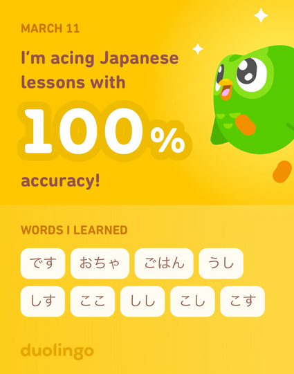 MARCH 11
I'm acing Japanese
lessons with
100%
accuracy!
WORDS I LEARNED
すし　おちゃ　ごはん　うし　しす　ここ　しし　こし　こす
duolingo