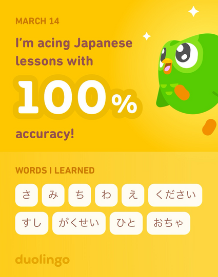 MARCH 14
I'm acing Japanese
lessons with
100%
accuracy!
WORDS I LEARNED
さ　み　ち　わ　え　ください　すし　がくせい　ひと　おちゃ
duolingo