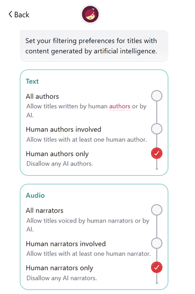 Set your filtering preferences for titles with content generated by artificial intelligence.

TEXT

All authors: allow titles written by human authors or by AI.
Human authors involved: allow titles with at least one human author.
Human authors only: disallow any AI authors.

AUDIO

All narrators: allow titles voiced by human narrators or by AI.
Human narrators involved: allow titles with at least one human narrator.
Human narrators only: disallow any AI narrators.