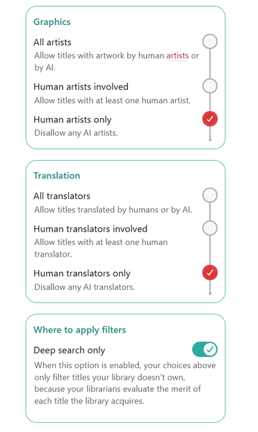 GRAPHICS

All artists: allow titles with artwork by human artists or by AI.
Human artists involved: allow titles with at least one human artist.
Human artists only: disallow any AI artists.

TRANSLATION

All translators: allow titles translated by humans or by AI.
Human translators involved: allow titles with at least one human translator.
Human translators only: disallow any AI translations.

WHERE TO APPLY FILTERS

Deep search only: when this option is enabled, your choices above only filter titles your library doesn't own, because your librarians evaluate the merit of each title the library acquires.