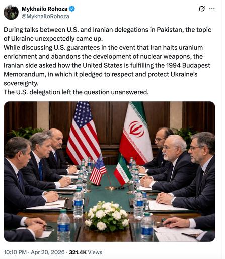 Mykhailo Rohoza
@MykhailoRohoza
During talks between U.S. and Iranian delegations in Pakistan, the topic of Ukraine unexpectedly came up.
While discussing U.S. guarantees in the event that Iran halts uranium enrichment and abandons the development of nuclear weapons, the Iranian side asked how the United States is fulfilling the 1994 Budapest Memorandum, in which it pledged to respect and protect Ukraine’s sovereignty.
The U.S. delegation left the question unanswered.
10:10 PM · Apr 20, 2026
·
321.4K
 Views