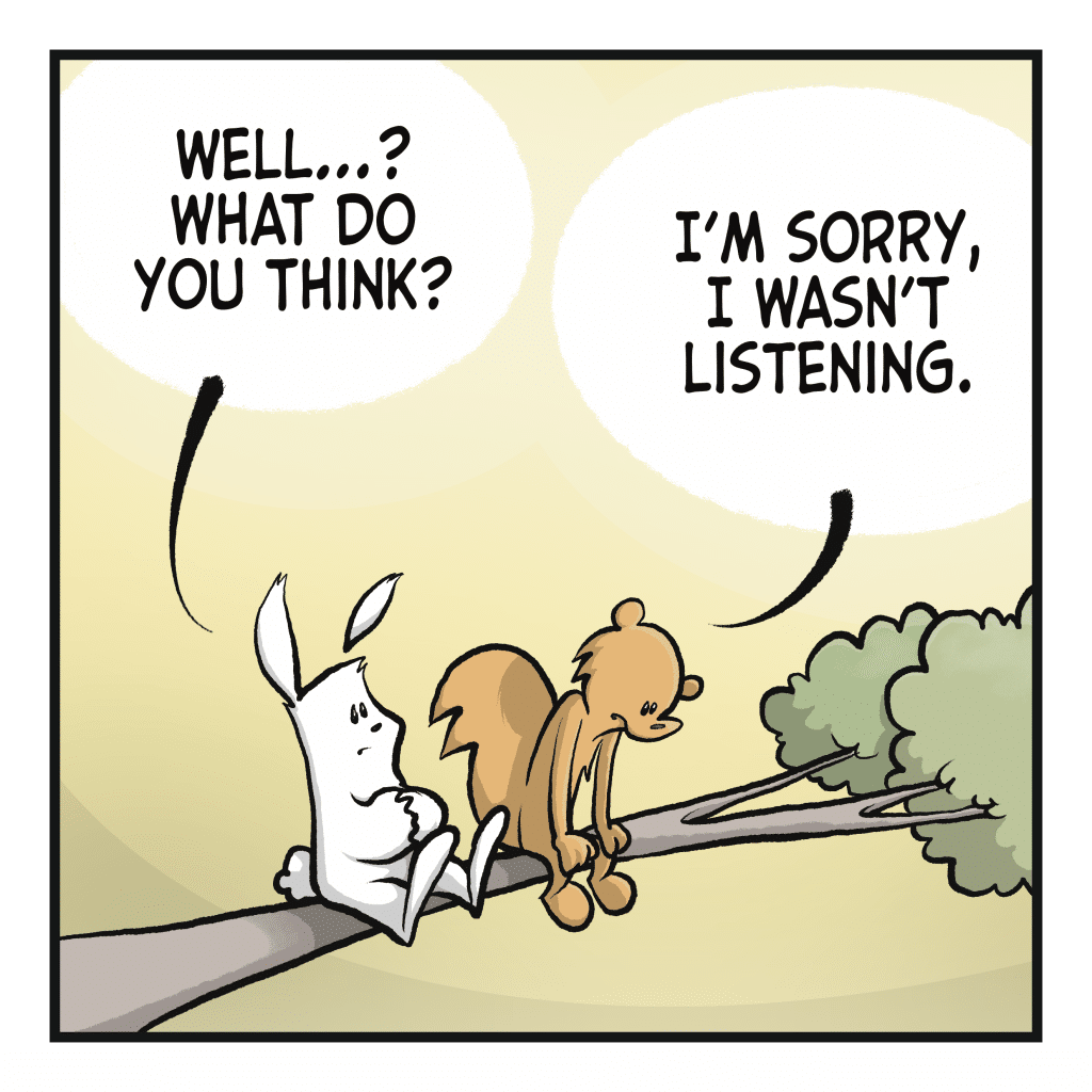 RABBIT: Well…? What do you think? SQUIRREL: I’m sorry, I wasn’t listening.