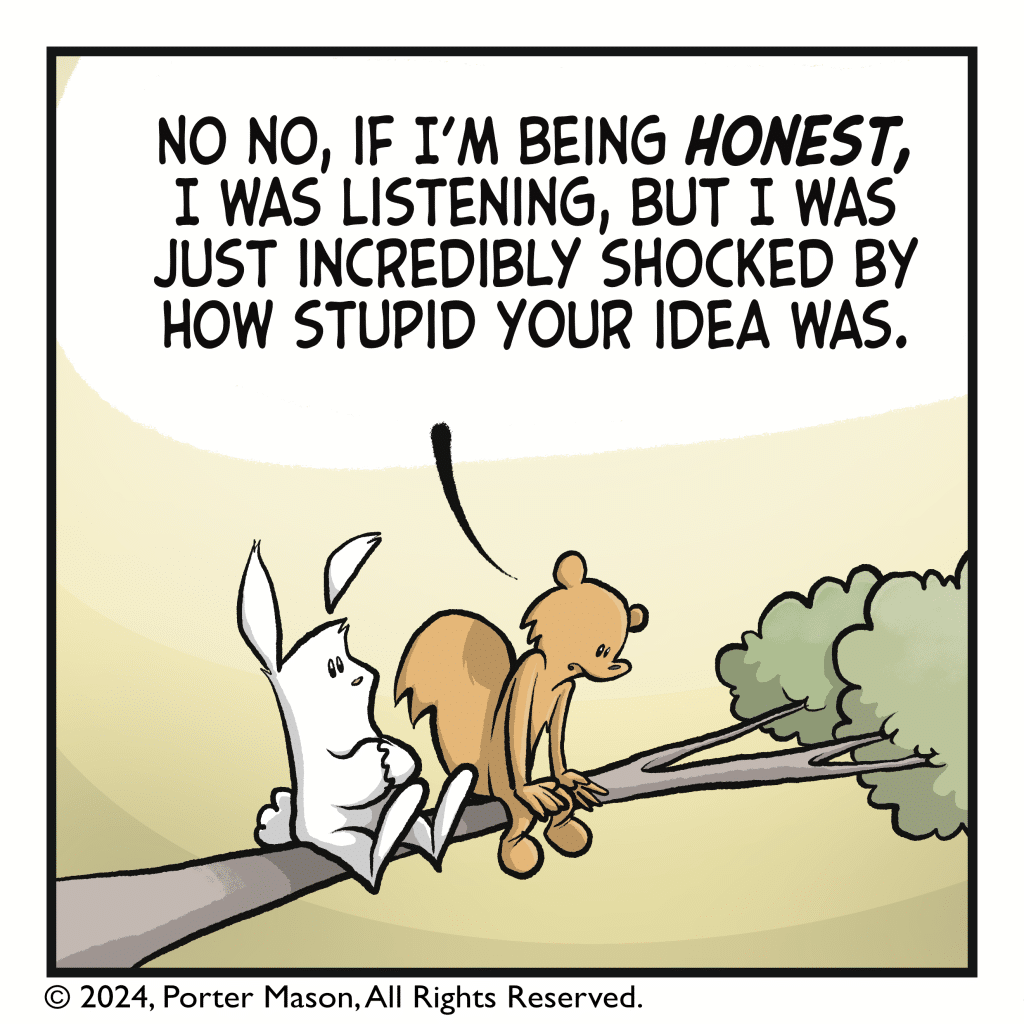 SQUIRREL: No no, if I’m being HONEST, I was listening, but I was just incredibly shocked by how stupid your idea was.