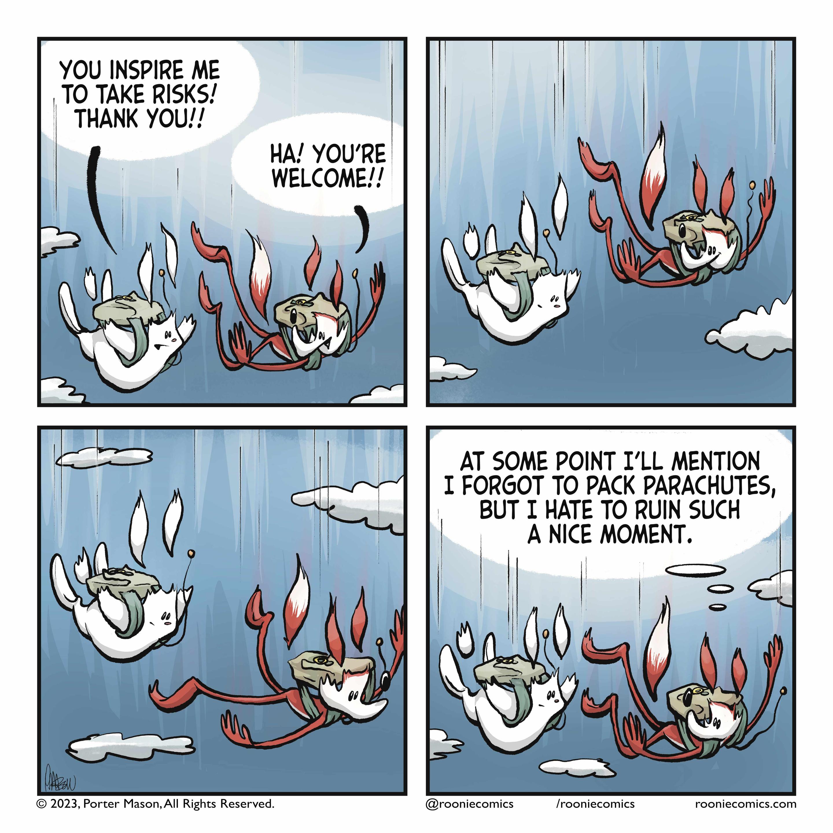 A rabbit and fox are skydiving. RABBIT: You inspire me to take risks! Thank you! FOX: Ha! You're welcome! | The fox looks at the rabbit. | The fox looks at the approaching ground. | FOX (thinking): At some point, I'll mention I forgot to pack parachutes, but I hate to ruin such a nice moment.