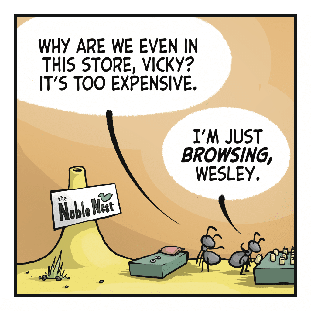 WESLEY: Why are we even in this store, Vicky? It's too expensive. VICKY: I'm just BROWSING, Wesley.
