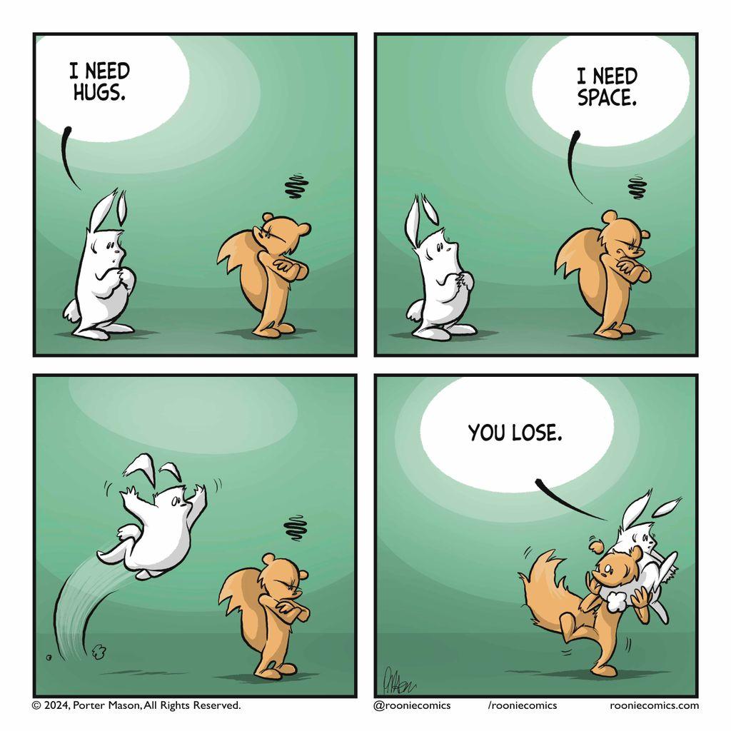 |A rabbit looks worried. RABBIT: I need hugs.|A squirrel looks close off. SQUIRREL: I need space.|The rabbit leaps on top of the squirrel and smothers them with a hug.|RABBIT (while wrapped around the squirrel's head): You lose.
