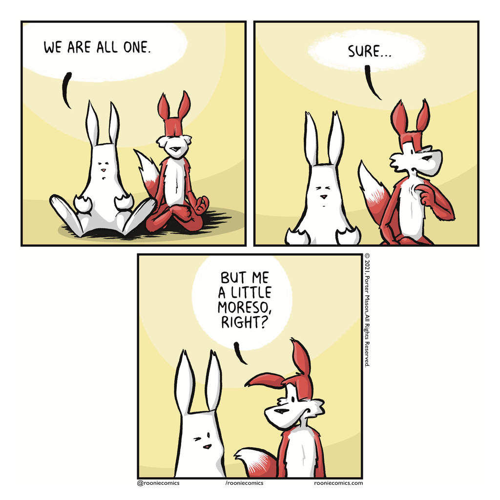 |RABBIT: We are all one.|FOX: Sure...|FOX: But me a little moreso, right?