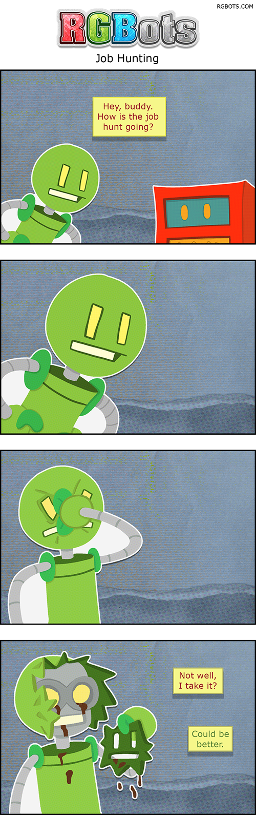 Job Hunting Transcript

This is a transcript of the July 1st, 2026 RGBots comic.

Panel One

Red is asking Green about his current job search.

Red: Hey, buddy. How is the job hunt going?

Panel Two

Green stares blankly in a close-up.

Panel Three

Green punches himself in the face.

Panel Four

Green peels his faceplate off his head, revealing the underworkings.

Red (OS): Not well, I take it?

Green: Could be better.