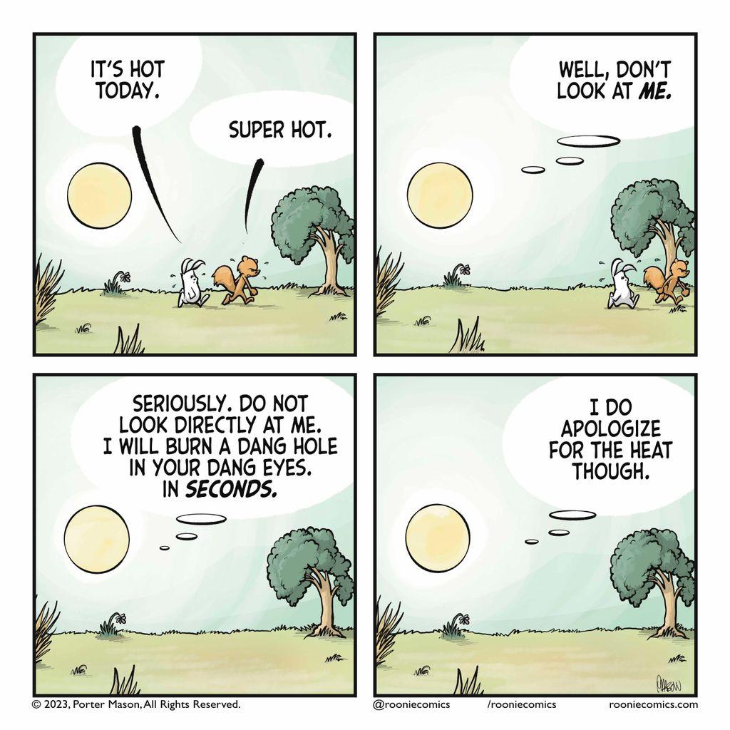 RABBIT: It's hot today. SQUIRREL: Super hot. | THE SUN: Well, don't look at ME. | THE SUN: Seriously. Do not look directly at me. I will burn a dang hold in your dang eyes. In SECONDS. | THE SUN: I do apologize for the heat though.
