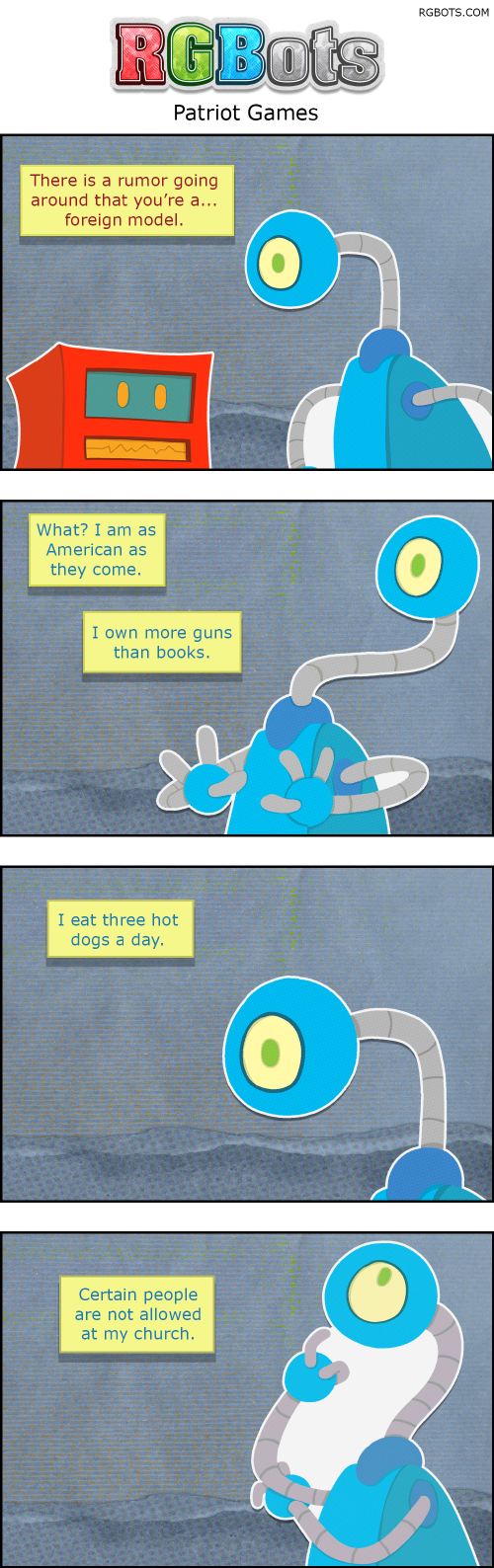 Patriot Games Transcript

This is a transcript of the July 9th, 2026 RGBots comic.

Panel One

Red is talking to Blue about a rumor he heard.

Red: There is a rumor going around that you’re a… foreign model.

Panel Two

Blue is shocked and defensive.

Blue: What? I am American as they come. I own more guns than books.

Panel Three

Blue builds her case.

Blue: I eat three hot dogs a day.

Panel Four

Blue continues to highlight her American nature.

Blue: Certain people are not allowed at my church.