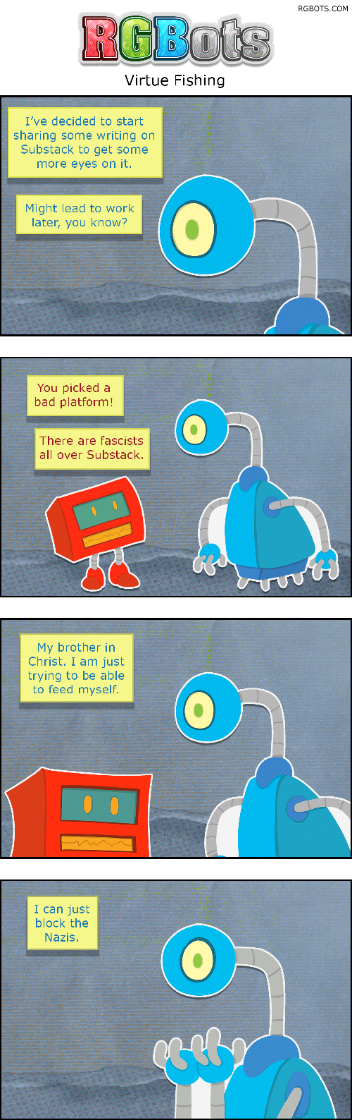 Virtue Fishing Transcript

This is a transcript of the July 17th, 2026 RGBots comic.

Panel One

Blue is discussing her plan to try to earn a little money down the line by sharing her writing.

Blue: I’ve decided to start sharing some writing on Substack to get some eyes on it. Might lead to work later, you know?

Panel Two

Red protests!

Red: You picked a bad platform. There are fascists all over Substack!

Panel Three

Blue is shocked by the lack of support.

Blue: My brother in Christ. I am just trying to be able to feed myself.

Panel Four

Blue is dumbstruck.

Blue: I can just block the Nazis.