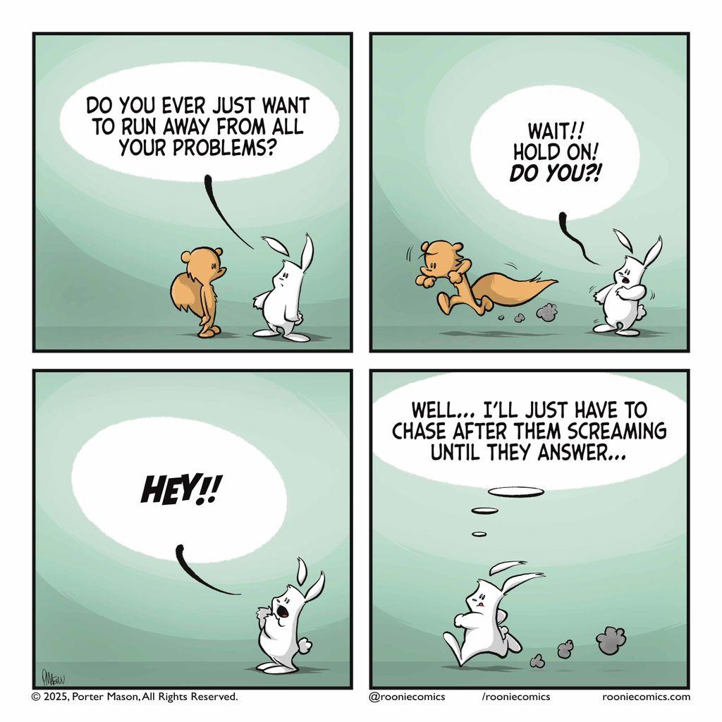 RABBIT: Do you ever just want to run away from all your problems? | The squirrel runs away. RABBIT: Wait! Hold on! DO YOU?! | The rabbit yells after the squirrel. RABBIT: HEY!! | The rabbit runs after the squirrel. RABBIT (thinking): Well... I'll just have to chase after them screaming until they answer...