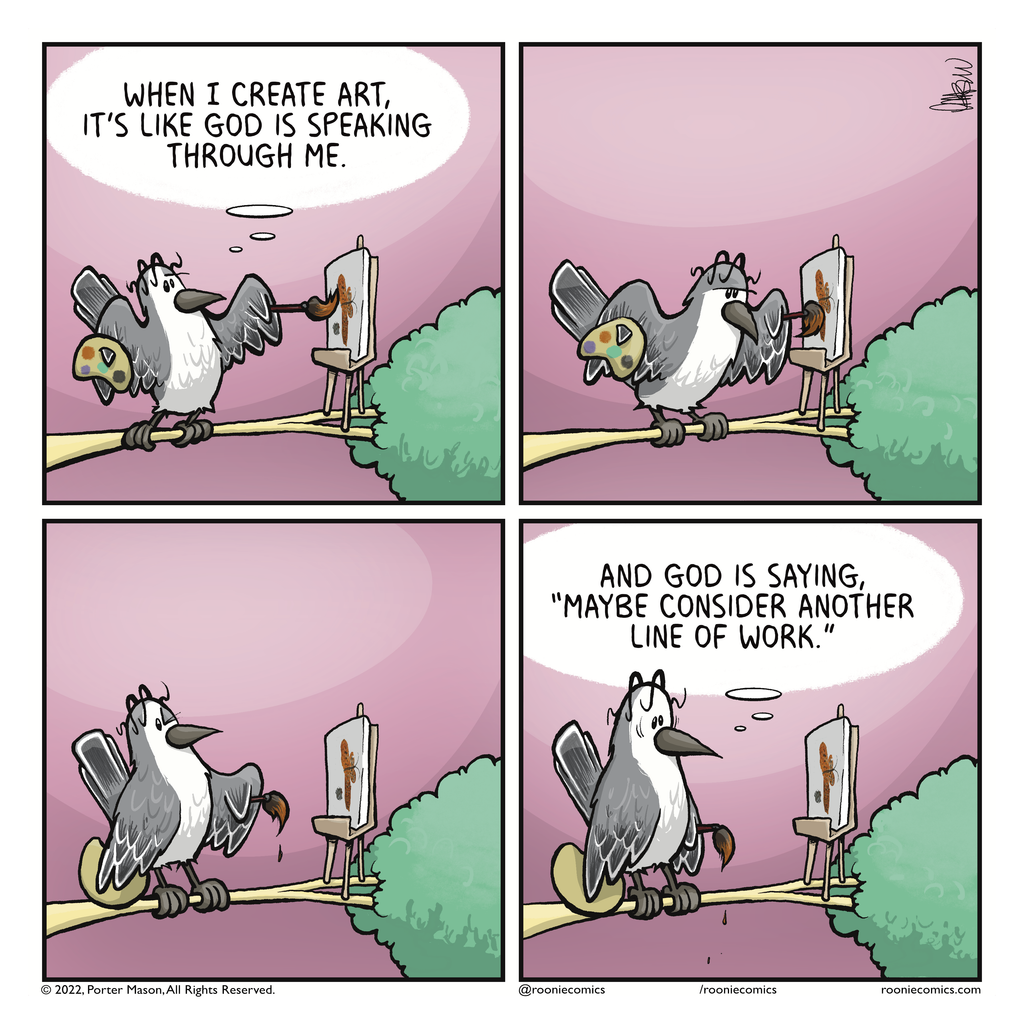 BIRD (thinking): When I create art, it's like God is speaking through me. | The bird paints. | The bird considers their art. | BIRD (thinking): And God is saying, "Maybe consider another line of work."