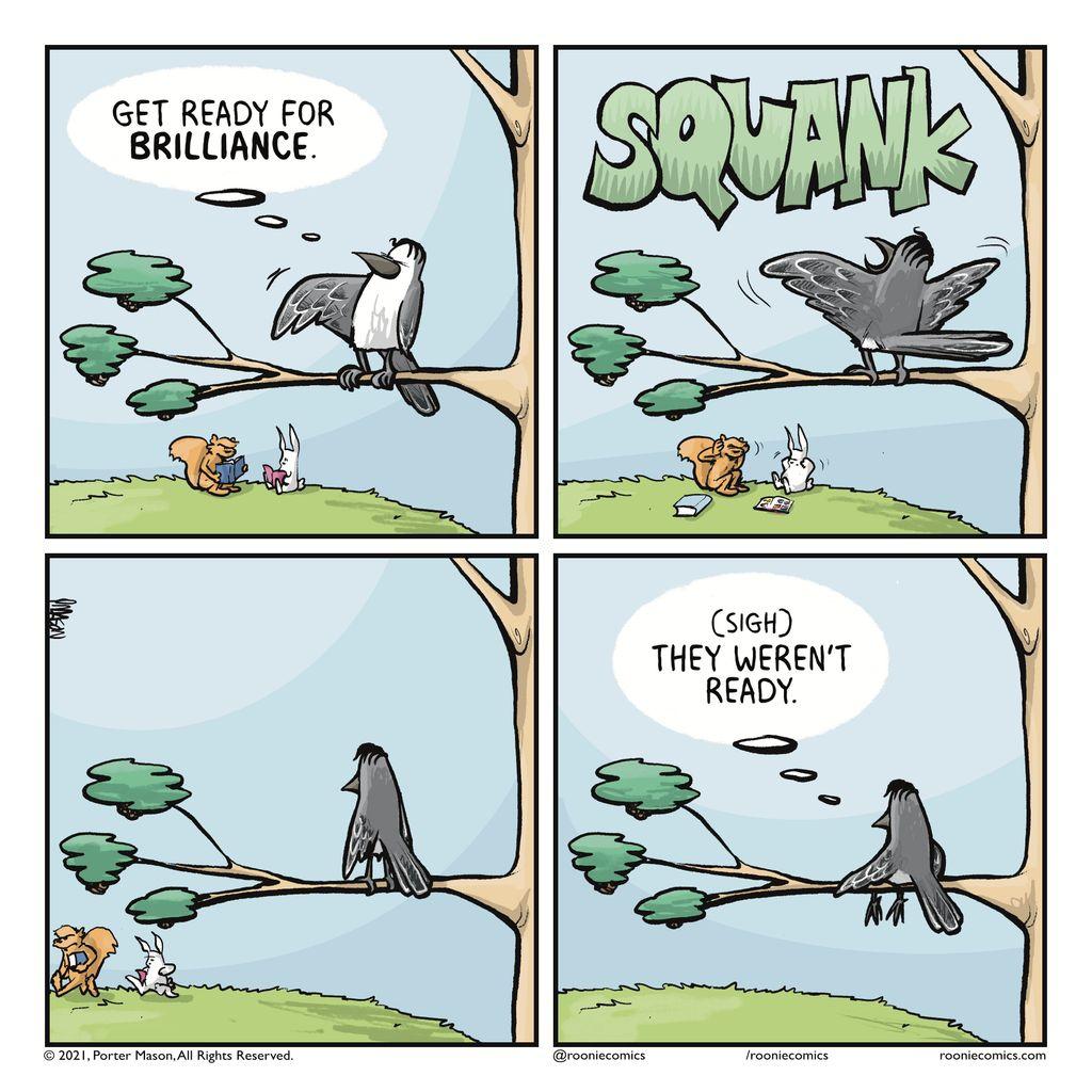 BIRD (thinking): Get ready for BRILLIANCE. | SQUANK! A bird sings badly. | A pause as a bird watches people flee their singing. | BIRD (thinking): (sigh) They weren't ready.