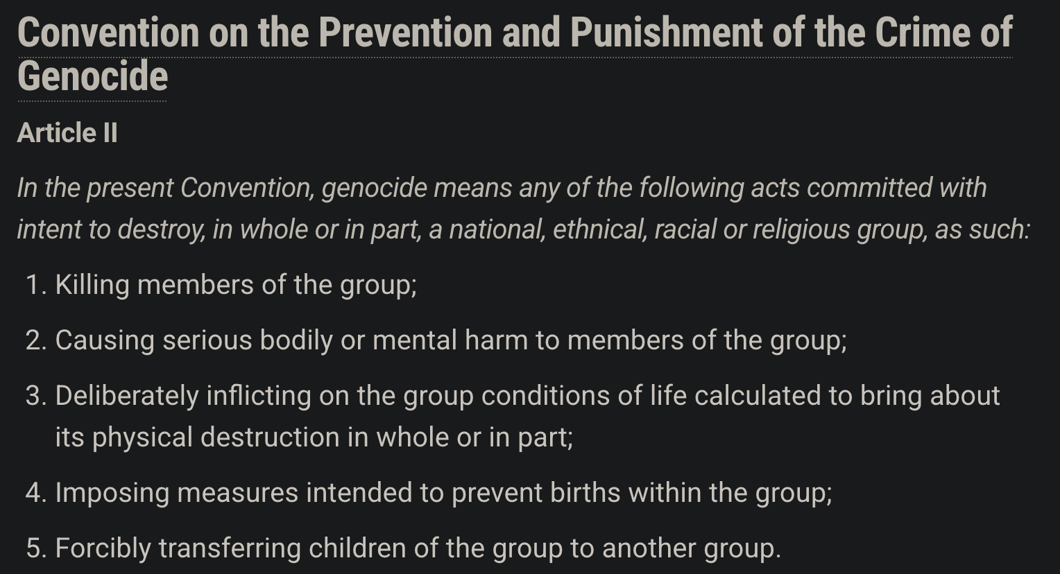Convention on the Prevention and Punishment of the Crime of
Genocide
Article ll

In the present Convention, genocide means any of the following acts committed with
intent to destroy, in whole or in part, a national, ethnical, racial or religious group, as such:

1. Killing members of the group;

2. Causing serious bodily or mental harm to members of the group;

3. Deliberately inflicting on the group conditions of life calculated to bring about its physical destruction in whole or in part;

4. Imposing measures intended to prevent births within the group;

5. Forcibly transferring children of the group to another group.
