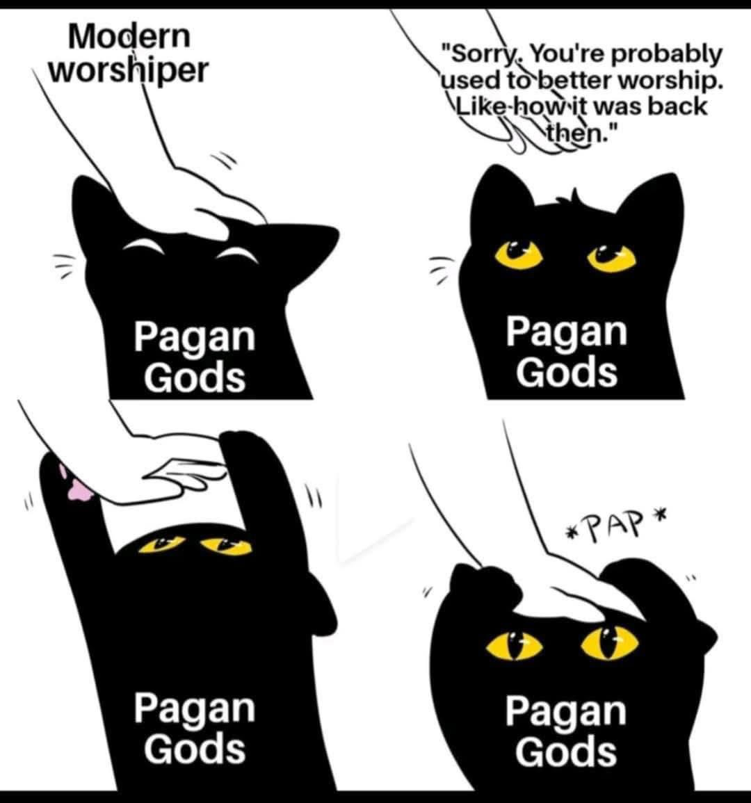four panel comic. All four panels involve a hand representing "modern worshiper" and a black cat labeled "pagan gods"
1. hand petting black cat. cat is happy
2. hand pulls away. "Sorry you're probably used to better worship, like how it was back then." cat is watching the hand.
3. cat reaches up and grabs the hand.
4. cat pulls the hand back onto its head. Sound effect: "pap"