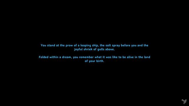 Screenshot from the game Valheim.

Right now, I'm trying to capture all of the "sleep screens" that show when a char chooses to sleep the night away. They can be funny, silly, haunting or sad.

This one reads in turquoise script on a black background:

"You stand at the prow of a leaping ship, the salt spray before you and the joyful shriek of gulls above.

Folded within a dream, you remember what it was like to be alive in the land of your birth."