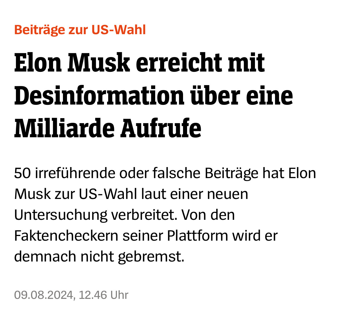 Screenshot SPIEGEL.de: Beiträge zur US-Wahl Elon Musk erreicht mit Desinformation über eine Milliarde Aufrufe 50 irreführende oder falsche Beiträge hat Elon Musk zur US-Wahl laut einer neuen Untersuchung verbreitet. Von den Faktencheckern seiner <br />Plattform wird er demnach nicht gebremst. 09.08.2024, 12.46 Uhr