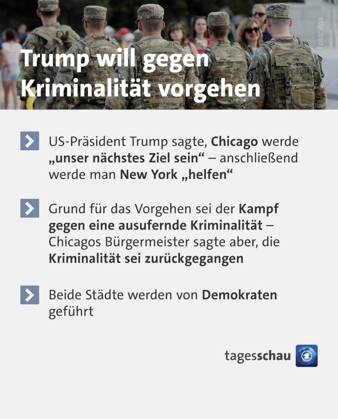 Tagesschau-Sharpepic. Ganz oben ist eine Spalte mit Personen in militärischer Kleidung, die von hinten fotografiert wurden und in einer Reihe nebeneinander stehen. Vor ihnen stehen Zivilist*innen. In dicken weißen Buchtaben steht darüber „Trump will gegen Kriminalität vorgehen“. Darunter ist ein weißes Textfeld mit folgendem Text:
• US-Präsident Trump sagte, Chicago werde „unser nächstes Ziel sein" - anschließend werde man New York „helfen"
• Grund für das Vorgehen sei der Kampf gegen eine ausufernde Kriminalität - Chicagos Bürgermeister sagte aber, die Kriminalität sei zurückgegangen
• Beide Städte werden von Demokraten geführt
Darunter steht rechts das Tagesschau-Logo.