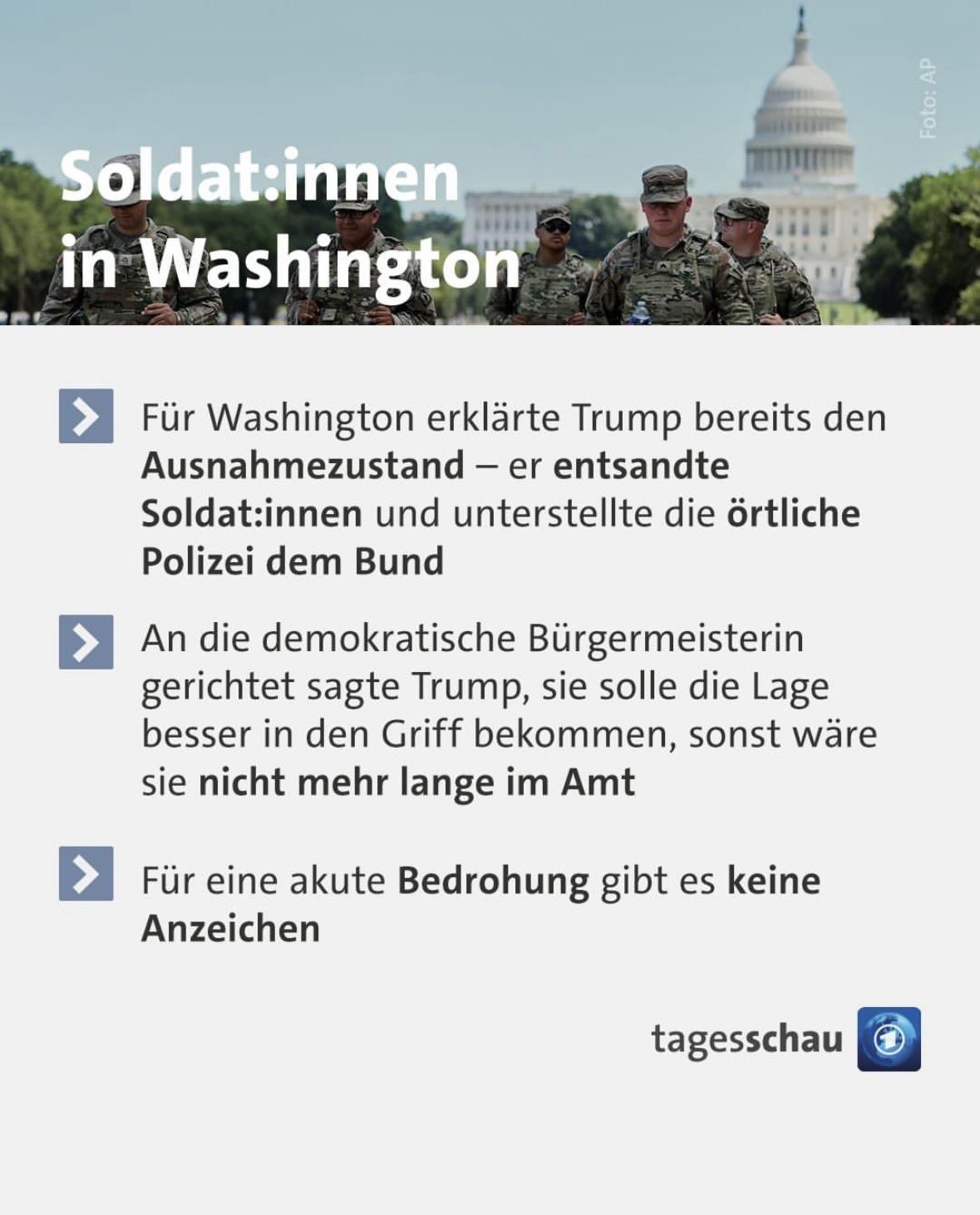 Tagesschau-Sharpepic. Ganz oben ist eine Spalte mit Personen in militärischer Kleidung, die von vorne fotografiert wurden. Im Hintergrund ist das Weiße Haus zu erkennen. In dicken weißen Buchtaben steht darüber „Soldat:innen in Washington“. Darunter ist ein weißes Textfeld mit folgendem Text:
• Für Washington erklärte Trump bereits den Ausnahmezustand - er entsandte Soldat:innen und unterstellte die örtliche Polizei dem Bund
• An die demokratische Bürgermeisterin gerichtet sagte Trump, sie solle die Lage besser in den Griff bekommen, sonst wäre sie nicht mehr lange im Amt
• Für eine akute Bedrohung gibt es keine
Anzeichen
Darunter steht rechts das Tagesschau-Logo.