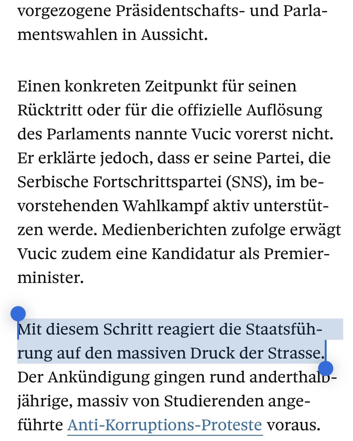Screenshot eines Teils vom Beitrag. Folgender Satz ist dabei markiert worden: „Mit diesem Schritt reagiert die Staatsführung auf den massiven Druck der Strasse.“
An sich ist folgender Text lesbar: vorgezogene Präsidentschafts- und Parlamentswahlen in Aussicht.
Einen konkreten Zeitpunkt für seinen Rücktritt oder für die offizielle Auflösung des Parlaments nannte Vucic vorerst nicht.
Er erklärte jedoch, dass er seine Partei, die Serbische Fortschrittspartei (SNS), im bevorstehenden Wahlkampf aktiv unterstützen werde. Medienberichten zufolge erwägt Vucic zudem eine Kandidatur als Premier-minister.
Mit diesem Schritt reagiert die Staatsführung auf den massiven Druck der Strasse.
Der Ankündigung gingen rund anderthalo-jährige, massiv von Studierenden angeführte Anti-Korruptions-Proteste voraus.
